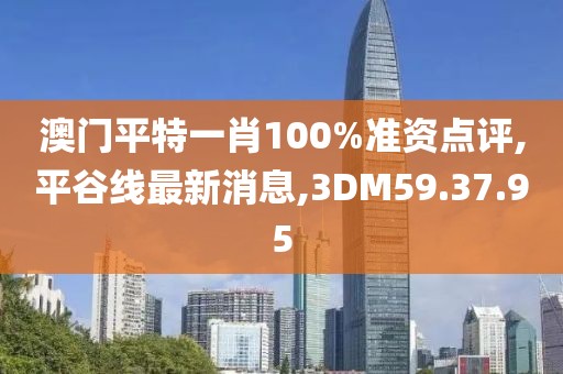 澳门平特一肖100%准资点评,平谷线最新消息,3DM59.37.95