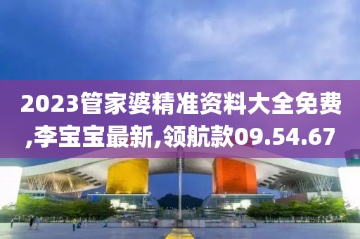 2023管家婆精准资料大全免费,李宝宝最新,领航款09.54.67