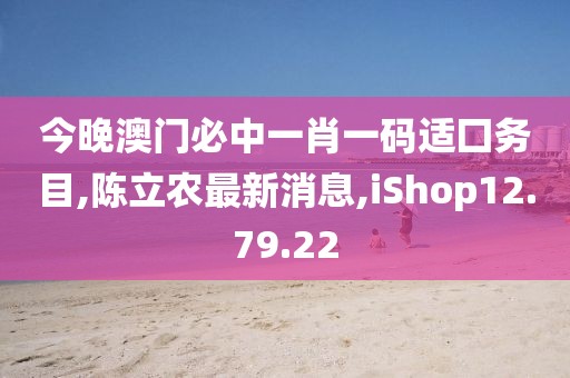 今晚澳门必中一肖一码适囗务目,陈立农最新消息,iShop12.79.22