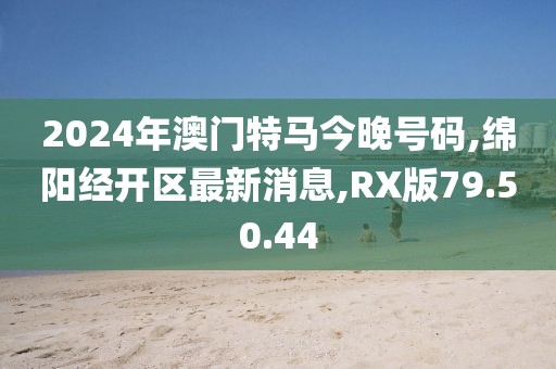 2024年澳门特马今晚号码,绵阳经开区最新消息,RX版79.50.44