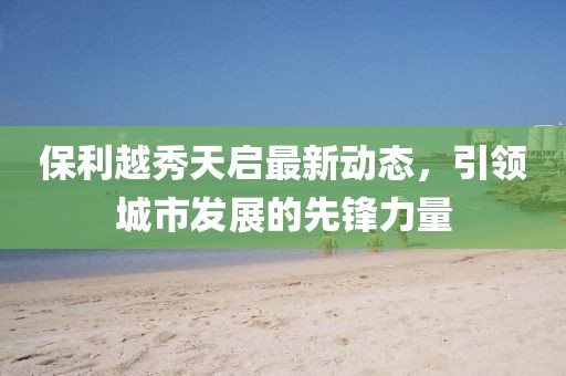 保利越秀天启最新动态，引领城市发展的先锋力量