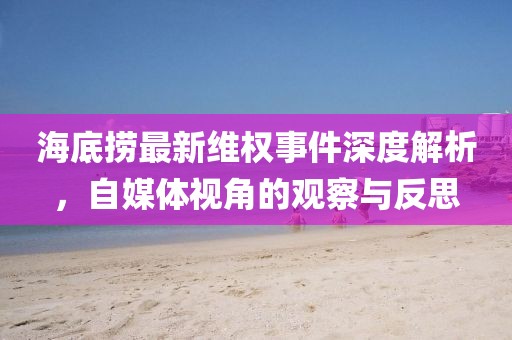 海底捞最新维权事件深度解析，自媒体视角的观察与反思
