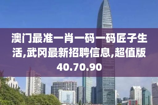 澳门最准一肖一码一码匠子生活,武冈最新招聘信息,超值版40.70.90