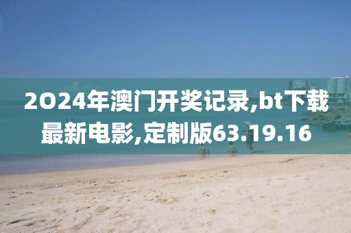 2O24年澳门开奖记录,bt下载最新电影,定制版63.19.16