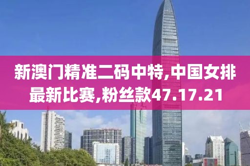 新澳门精准二码中特,中国女排最新比赛,粉丝款47.17.21