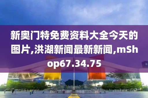 新奥门特免费资料大全今天的图片,洪湖新闻最新新闻,mShop67.34.75