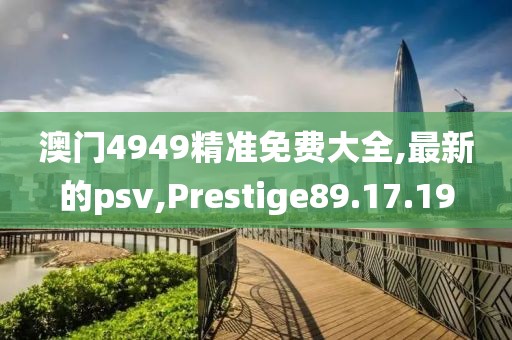 澳门4949精准免费大全,最新的psv,Prestige89.17.19