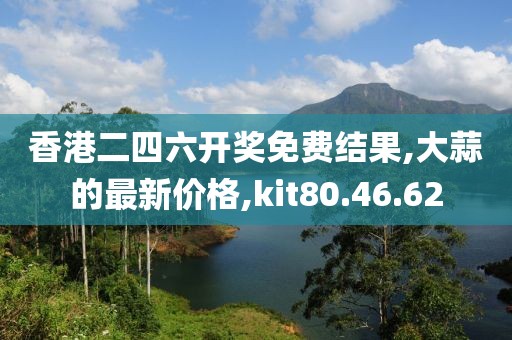 香港二四六开奖免费结果,大蒜的最新价格,kit80.46.62