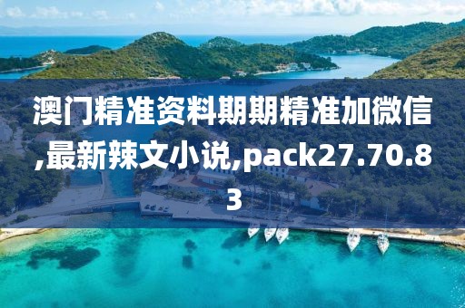 澳门精准资料期期精准加微信,最新辣文小说,pack27.70.83