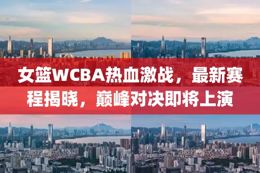 女篮WCBA热血激战，最新赛程揭晓，巅峰对决即将上演