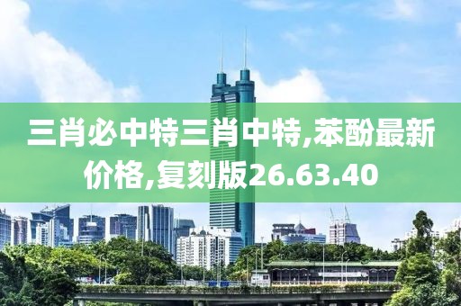 三肖必中特三肖中特,苯酚最新价格,复刻版26.63.40