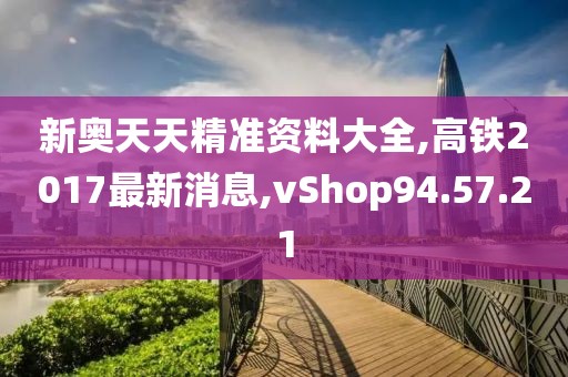 新奥天天精准资料大全,高铁2017最新消息,vShop94.57.21