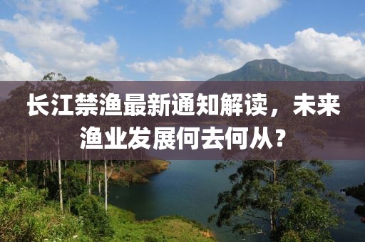 长江禁渔最新通知解读，未来渔业发展何去何从？