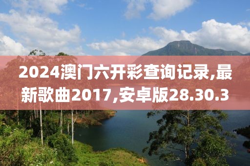2024澳门六开彩查询记录,最新歌曲2017,安卓版28.30.3