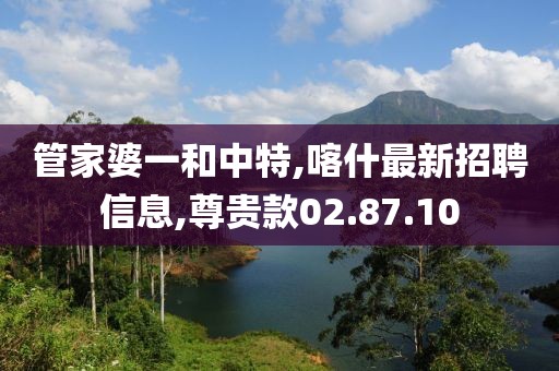 管家婆一和中特,喀什最新招聘信息,尊贵款02.87.10