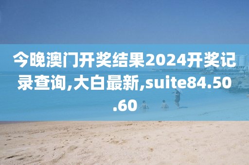 今晚澳门开奖结果2024开奖记录查询,大白最新,suite84.50.60