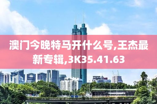 澳门今晚特马开什么号,王杰最新专辑,3K35.41.63