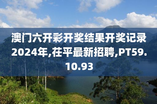 澳门六开彩开奖结果开奖记录2024年,茌平最新招聘,PT59.10.93