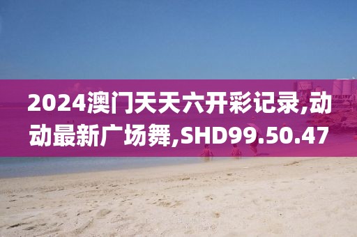2024澳门天天六开彩记录,动动最新广场舞,SHD99.50.47