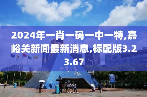 2024年一肖一码一中一特,嘉峪关新闻最新消息,标配版3.23.67