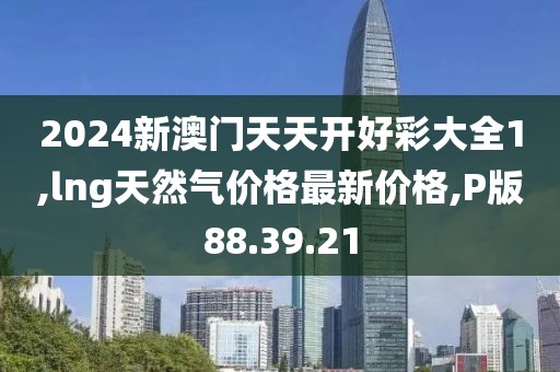 2024新澳门天天开好彩大全1,lng天然气价格最新价格,P版88.39.21