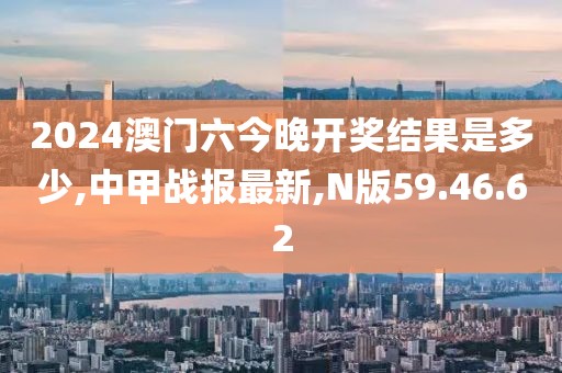 2024澳门六今晚开奖结果是多少,中甲战报最新,N版59.46.62