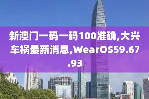 新澳门一码一码100准确,大兴车祸最新消息,WearOS59.67.93