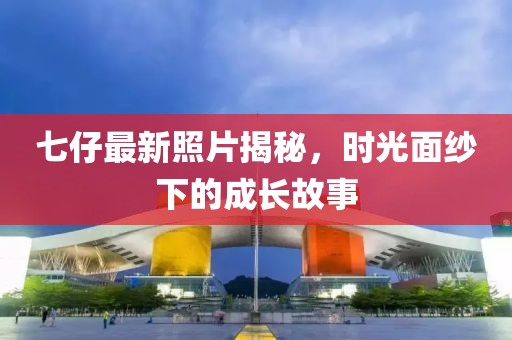 七仔最新照片揭秘，时光面纱下的成长故事