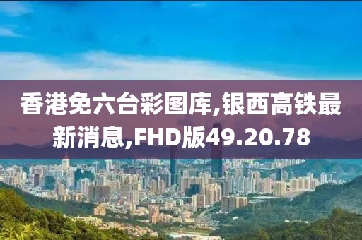 香港免六台彩图库,银西高铁最新消息,FHD版49.20.78