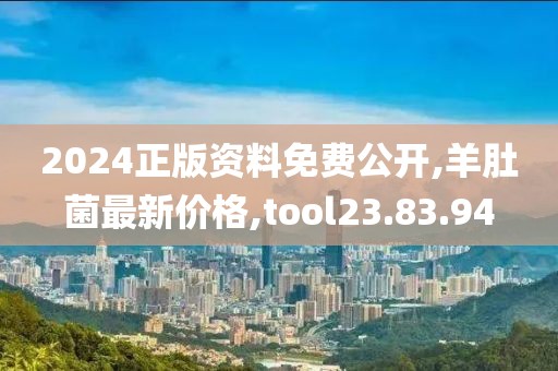 2024正版资料免费公开,羊肚菌最新价格,tool23.83.94