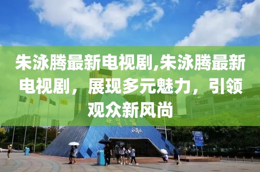 朱泳腾最新电视剧,朱泳腾最新电视剧，展现多元魅力，引领观众新风尚
