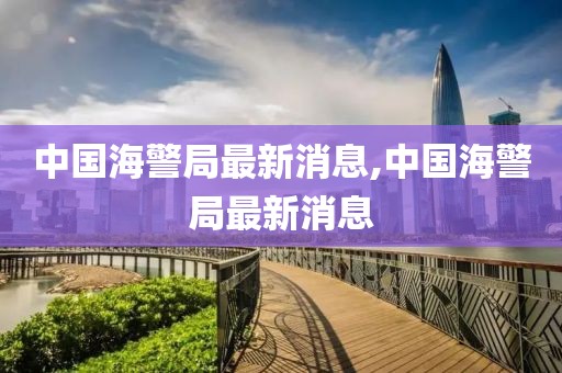 中国海警局最新消息,中国海警局最新消息