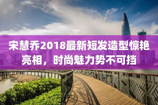 宋慧乔2018最新短发造型惊艳亮相，时尚魅力势不可挡