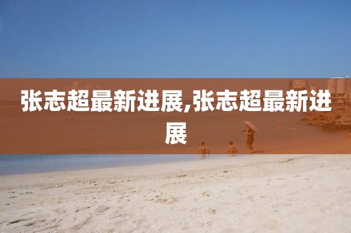 张志超最新进展,张志超最新进展
