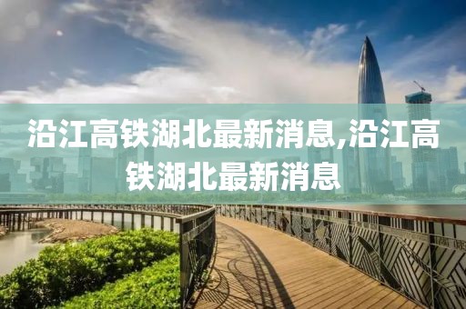 沿江高铁湖北最新消息,沿江高铁湖北最新消息