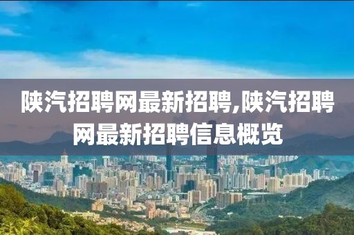 陕汽招聘网最新招聘,陕汽招聘网最新招聘信息概览