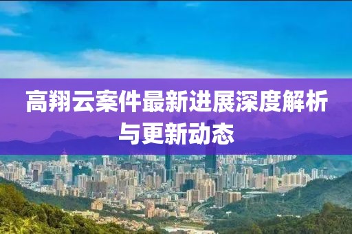 高翔云案件最新进展深度解析与更新动态