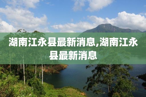 湖南江永县最新消息,湖南江永县最新消息