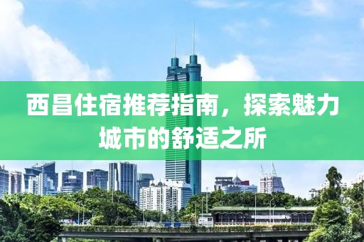 西昌住宿推荐指南，探索魅力城市的舒适之所
