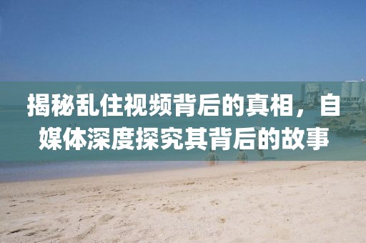揭秘乱住视频背后的真相，自媒体深度探究其背后的故事