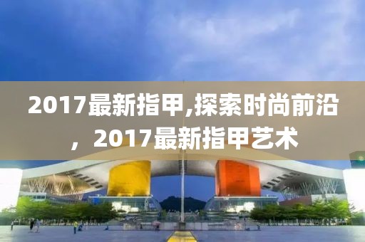 2017最新指甲,探索时尚前沿，2017最新指甲艺术