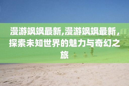 漫游飒飒最新,漫游飒飒最新，探索未知世界的魅力与奇幻之旅