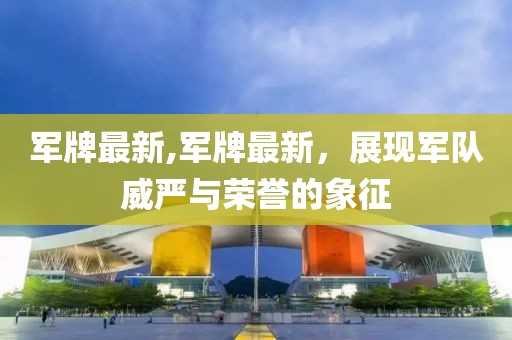 军牌最新,军牌最新，展现军队威严与荣誉的象征