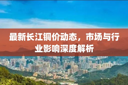 最新长江铜价动态，市场与行业影响深度解析