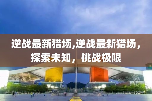 逆战最新猎场,逆战最新猎场，探索未知，挑战极限