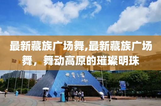 最新藏族广场舞,最新藏族广场舞，舞动高原的璀璨明珠