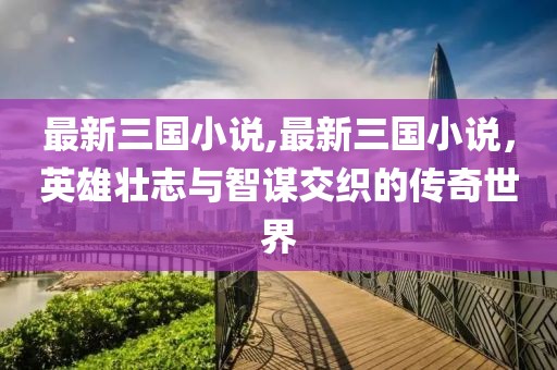 最新三国小说,最新三国小说，英雄壮志与智谋交织的传奇世界