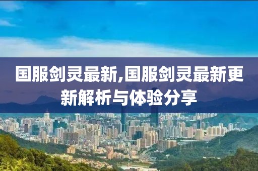 国服剑灵最新,国服剑灵最新更新解析与体验分享