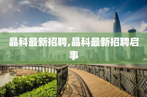 晶科最新招聘,晶科最新招聘启事