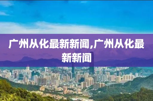 广州从化最新新闻,广州从化最新新闻